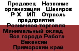 Продавец › Название организации ­ Шакиров Р.Х., ИП › Отрасль предприятия ­ Розничная торговля › Минимальный оклад ­ 1 - Все города Работа » Вакансии   . Приморский край,Уссурийский г. о. 